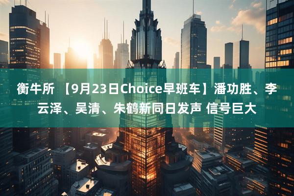 衡牛所 【9月23日Choice早班车】潘功胜、李云泽、吴清、朱鹤新同日发声 信号巨大