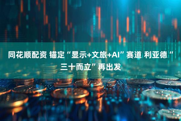 同花顺配资 锚定“显示+文旅+AI”赛道 利亚德“三十而立”再出发