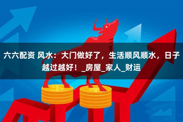 六六配资 风水:大门做好了,生活顺风顺水,日子越过越好!_房屋_家人_财运