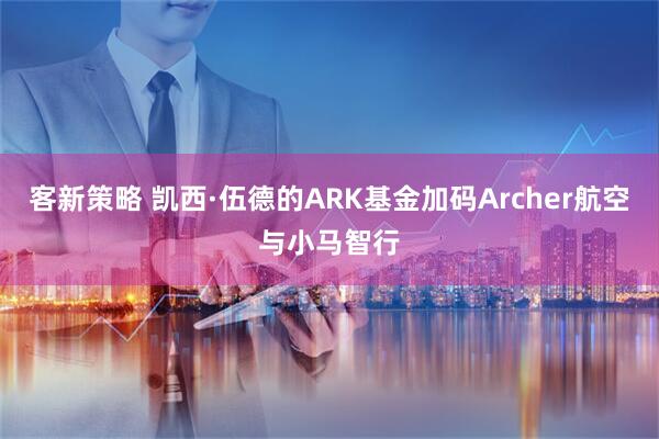 客新策略 凯西·伍德的ARK基金加码Archer航空与小马智行