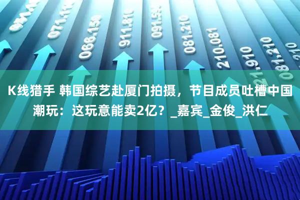 K线猎手 韩国综艺赴厦门拍摄，节目成员吐槽中国潮玩：这玩意能卖2亿？_嘉宾_金俊_洪仁