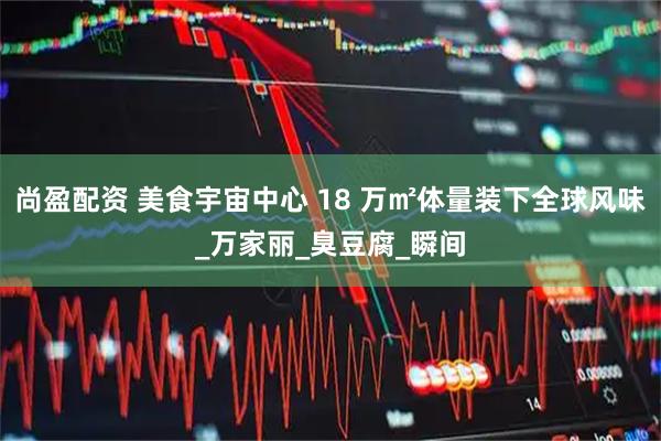 尚盈配资 美食宇宙中心 18 万㎡体量装下全球风味_万家丽_臭豆腐_瞬间