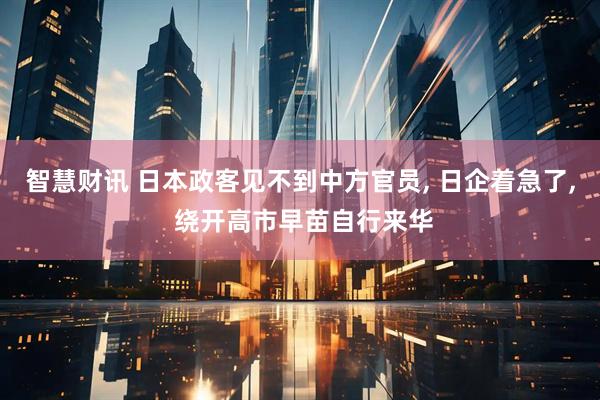 智慧财讯 日本政客见不到中方官员, 日企着急了, 绕开高市早苗自行来华