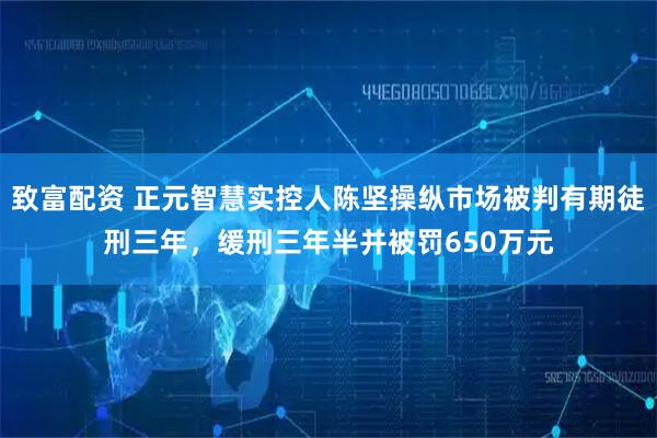 致富配资 正元智慧实控人陈坚操纵市场被判有期徒刑三年，缓刑三年半并被罚650万元