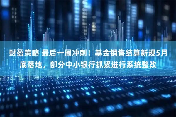 财盈策略 最后一周冲刺！基金销售结算新规5月底落地，部分中小银行抓紧进行系统整改