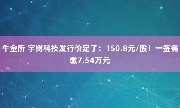 牛金所 宇树科技发行价定了：150.8元/股！一签需缴7.54万元
