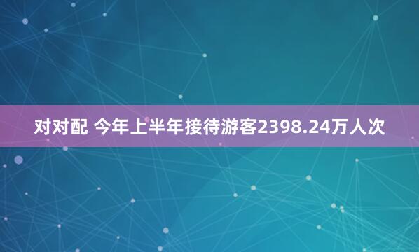 对对配 今年上半年接待游客2398.24万人次