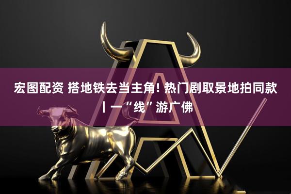 宏图配资 搭地铁去当主角! 热门剧取景地拍同款丨一“线”游广佛
