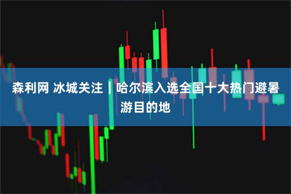 森利网 冰城关注｜哈尔滨入选全国十大热门避暑游目的地